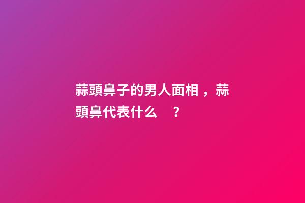 蒜頭鼻子的男人面相，蒜頭鼻代表什么？